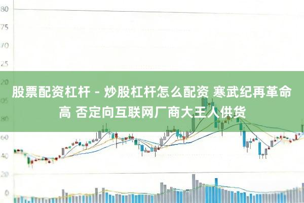 股票配资杠杆 - 炒股杠杆怎么配资 寒武纪再革命高 否定向互联网厂商大王人供货