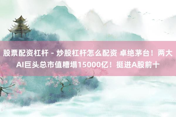 股票配资杠杆 - 炒股杠杆怎么配资 卓绝茅台！两大AI巨头总市值糟塌15000亿！挺进A股前十