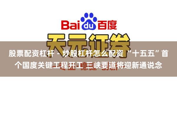 股票配资杠杆 - 炒股杠杆怎么配资 “十五五”首个国度关键工程开工 三峡要道将迎新通说念
