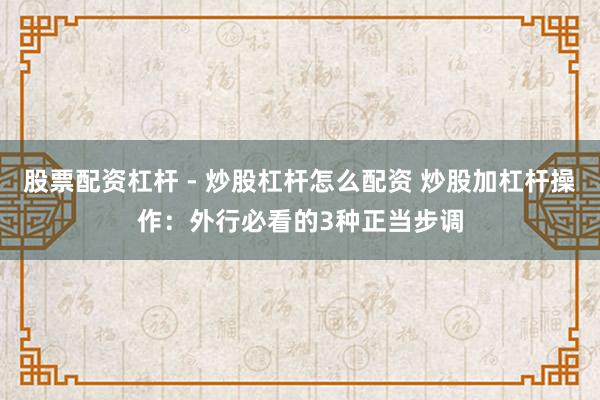 股票配资杠杆 - 炒股杠杆怎么配资 炒股加杠杆操作：外行必看的3种正当步调