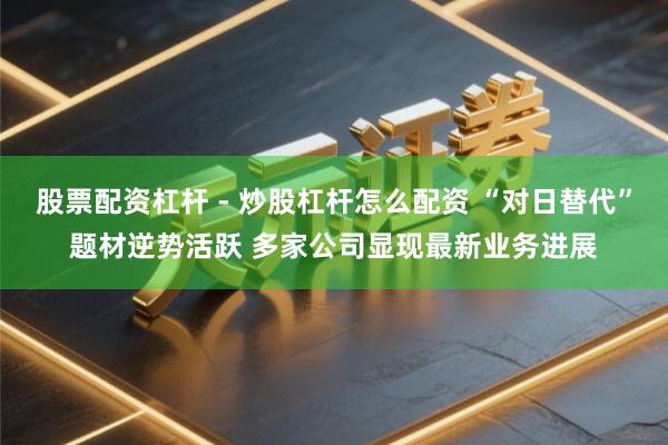股票配资杠杆 - 炒股杠杆怎么配资 “对日替代”题材逆势活跃 多家公司显现最新业务进展