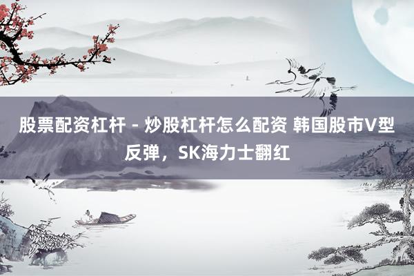 股票配资杠杆 - 炒股杠杆怎么配资 韩国股市V型反弹，SK海力士翻红