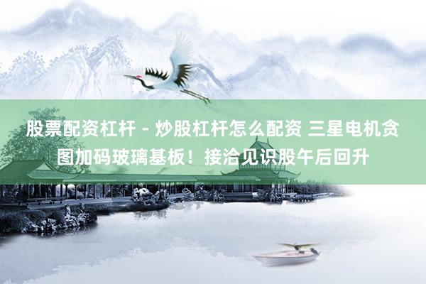 股票配资杠杆 - 炒股杠杆怎么配资 三星电机贪图加码玻璃基板！接洽见识股午后回升