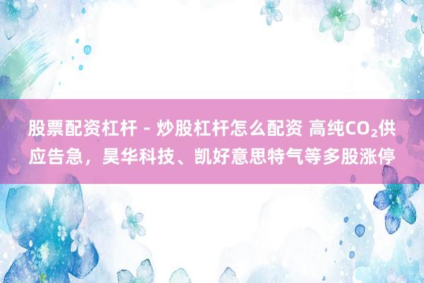 股票配资杠杆 - 炒股杠杆怎么配资 高纯CO₂供应告急，昊华科技、凯好意思特气等多股涨停