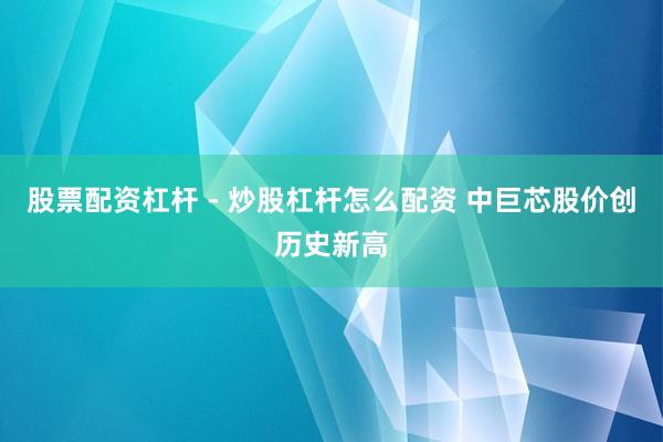 股票配资杠杆 - 炒股杠杆怎么配资 中巨芯股价创历史新高