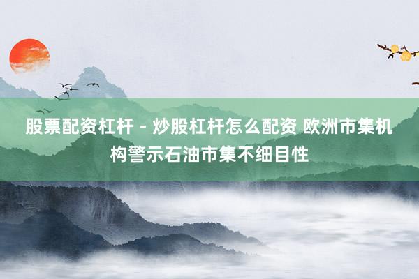 股票配资杠杆 - 炒股杠杆怎么配资 欧洲市集机构警示石油市集不细目性