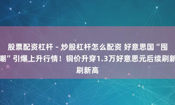 股票配资杠杆 - 炒股杠杆怎么配资 好意思国“囤铜潮”引爆上升行情！铜价升穿1.3万好意思元后续刷新高