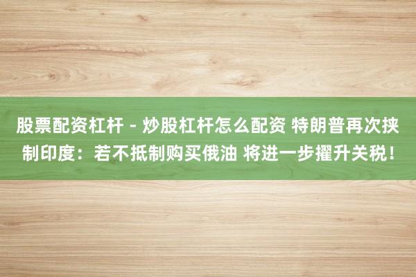 股票配资杠杆 - 炒股杠杆怎么配资 特朗普再次挟制印度：若不抵制购买俄油 将进一步擢升关税！