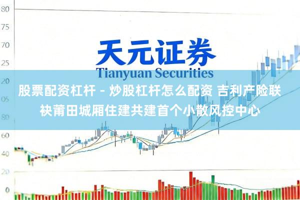 股票配资杠杆 - 炒股杠杆怎么配资 吉利产险联袂莆田城厢住建共建首个小散风控中心