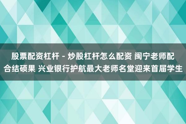 股票配资杠杆 - 炒股杠杆怎么配资 闽宁老师配合结硕果 兴业银行护航最大老师名堂迎来首届学生