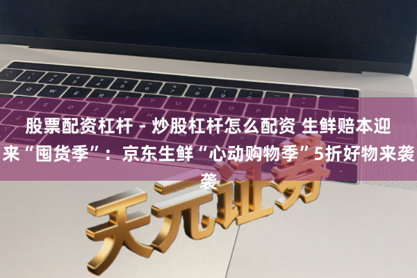 股票配资杠杆 - 炒股杠杆怎么配资 生鲜赔本迎来“囤货季”：京东生鲜“心动购物季”5折好物来袭