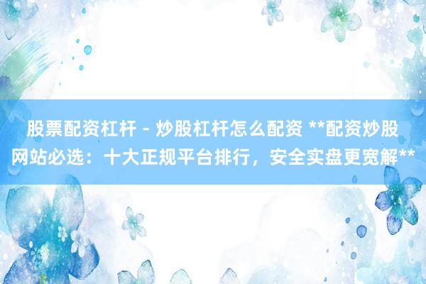 股票配资杠杆 - 炒股杠杆怎么配资 **配资炒股网站必选：十大正规平台排行，安全实盘更宽解**