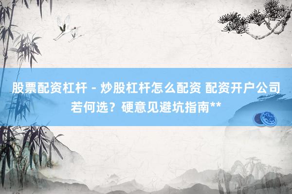 股票配资杠杆 - 炒股杠杆怎么配资 配资开户公司若何选？硬意见避坑指南**