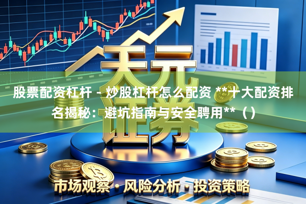 股票配资杠杆 - 炒股杠杆怎么配资 **十大配资排名揭秘：避坑指南与安全聘用**（）