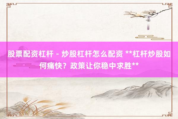 股票配资杠杆 - 炒股杠杆怎么配资 **杠杆炒股如何痛快？政策让你稳中求胜**