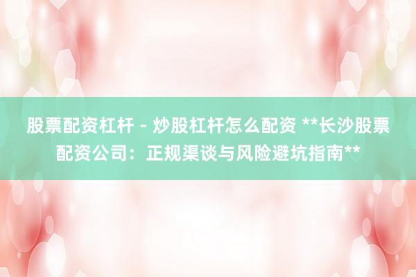 股票配资杠杆 - 炒股杠杆怎么配资 **长沙股票配资公司：正规渠谈与风险避坑指南**