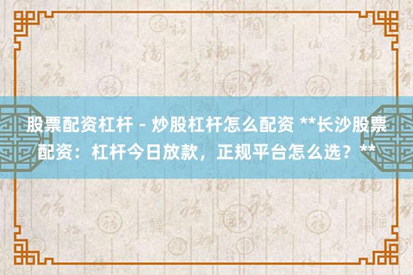 股票配资杠杆 - 炒股杠杆怎么配资 **长沙股票配资：杠杆今日放款，正规平台怎么选？**
