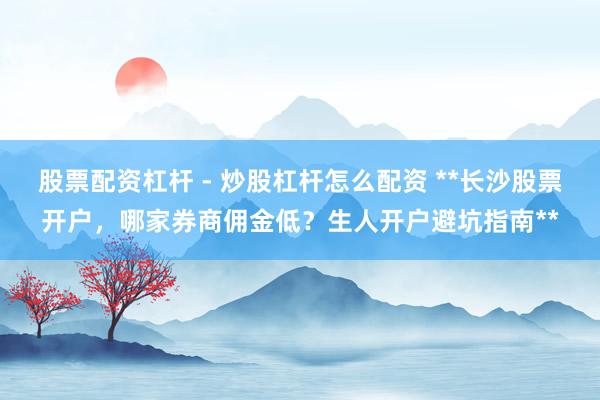 股票配资杠杆 - 炒股杠杆怎么配资 **长沙股票开户，哪家券商佣金低？生人开户避坑指南**