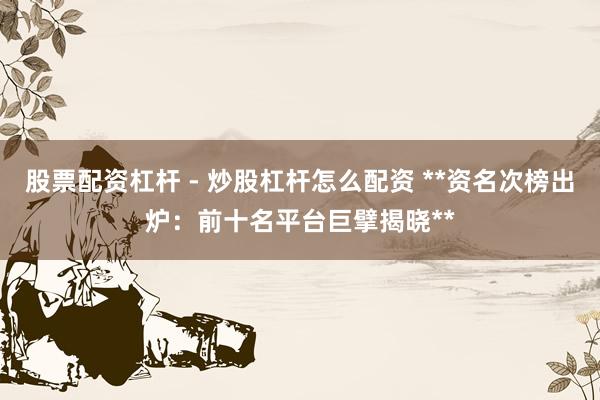 股票配资杠杆 - 炒股杠杆怎么配资 **资名次榜出炉：前十名平台巨擘揭晓**