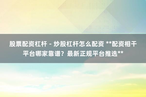 股票配资杠杆 - 炒股杠杆怎么配资 **配资相干平台哪家靠谱?最新正规平台推选**