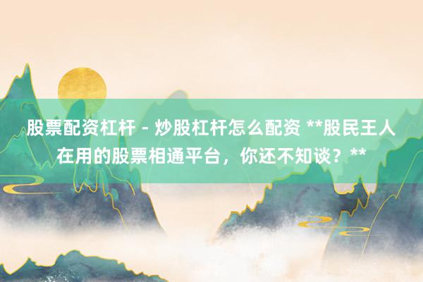 股票配资杠杆 - 炒股杠杆怎么配资 **股民王人在用的股票相通平台，你还不知谈？**