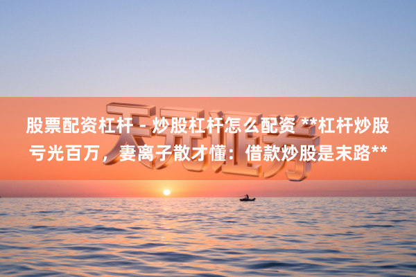 股票配资杠杆 - 炒股杠杆怎么配资 **杠杆炒股亏光百万，妻离子散才懂：借款炒股是末路**